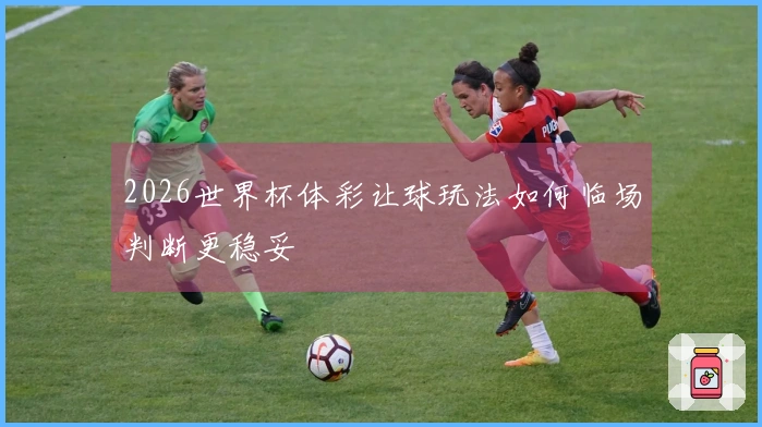 2026世界杯体彩让球玩法如何临场判断更稳妥
