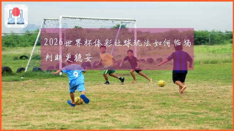 2026世界杯体彩让球玩法如何临场判断更稳妥